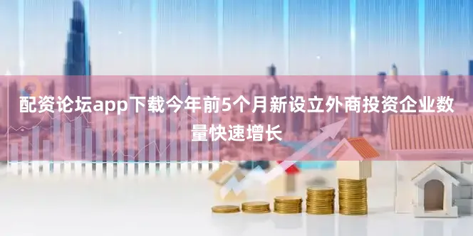 配资论坛app下载今年前5个月新设立外商投资企业数量快速增长