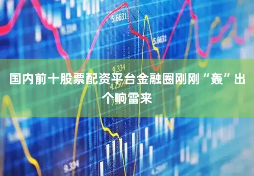 国内前十股票配资平台金融圈刚刚“轰”出个响雷来