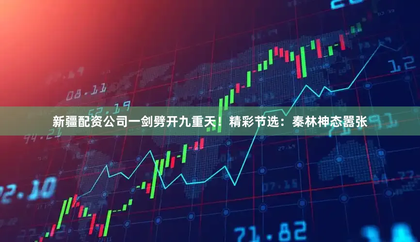 新疆配资公司一剑劈开九重天！精彩节选：秦林神态嚣张