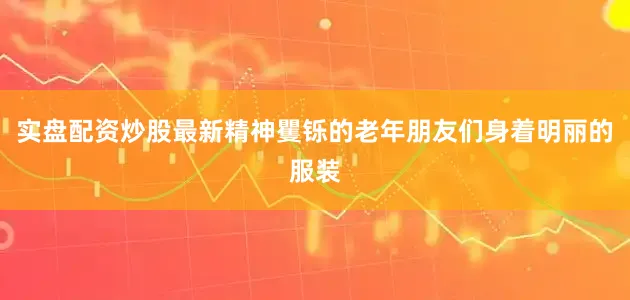 实盘配资炒股最新精神矍铄的老年朋友们身着明丽的服装