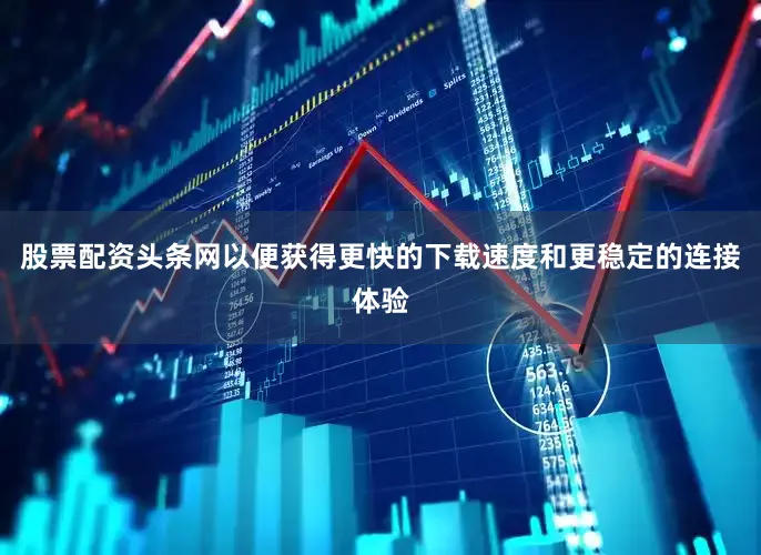 股票配资头条网以便获得更快的下载速度和更稳定的连接体验