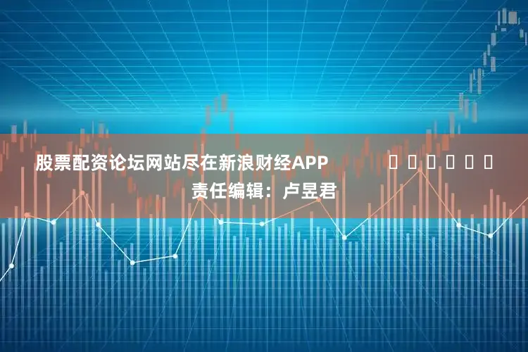 股票配资论坛网站尽在新浪财经APP            						责任编辑：卢昱君