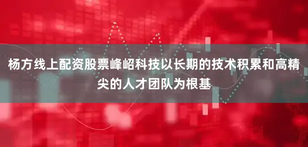 杨方线上配资股票峰岹科技以长期的技术积累和高精尖的人才团队为根基