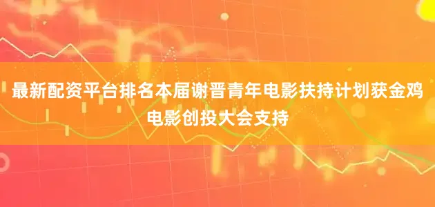 最新配资平台排名本届谢晋青年电影扶持计划获金鸡电影创投大会支持