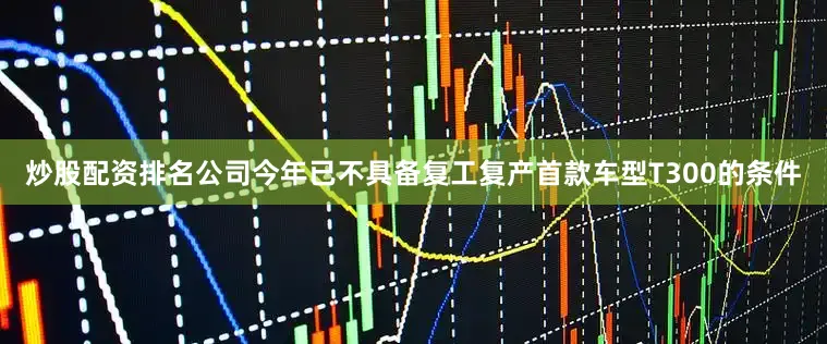 炒股配资排名公司今年已不具备复工复产首款车型T300的条件