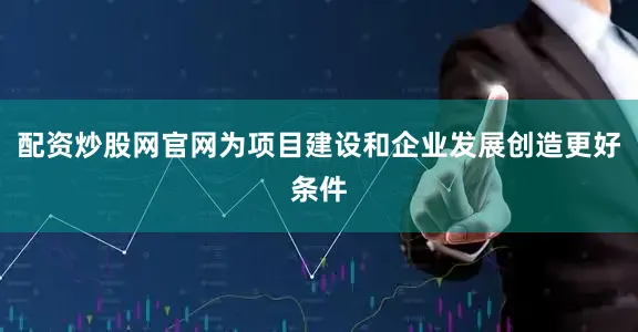 配资炒股网官网为项目建设和企业发展创造更好条件